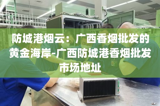 防城港烟云：广西香烟批发的黄金海岸-广西防城港香烟批发市场地址