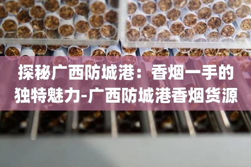 探秘广西防城港：香烟一手的独特魅力-广西防城港香烟货源