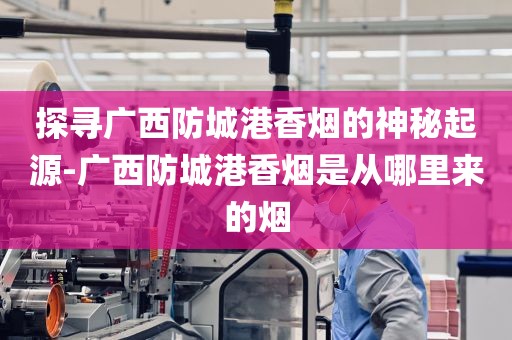 探寻广西防城港香烟的神秘起源-广西防城港香烟是从哪里来的烟
