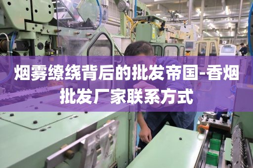 烟雾缭绕背后的批发帝国-香烟批发厂家联系方式