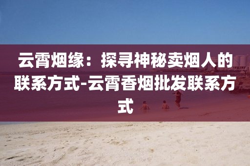 云霄烟缘：探寻神秘卖烟人的联系方式-云霄香烟批发联系方式
