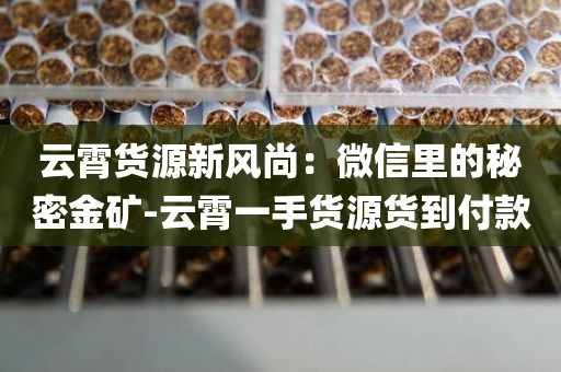 云霄货源新风尚：微信里的秘密金矿-云霄一手货源货到付款