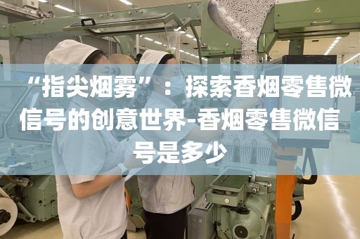 “指尖烟雾”：探索香烟零售微信号的创意世界-香烟零售微信号是多少