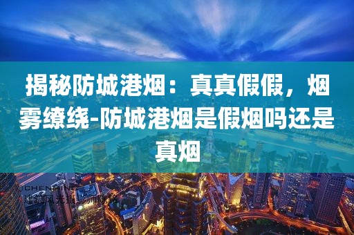 揭秘防城港烟：真真假假，烟雾缭绕-防城港烟是假烟吗还是真烟