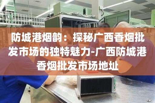 防城港烟韵：探秘广西香烟批发市场的独特魅力-广西防城港香烟批发市场地址