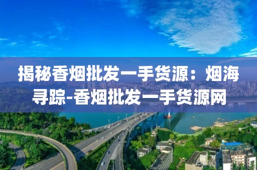 揭秘香烟批发一手货源：烟海寻踪-香烟批发一手货源网