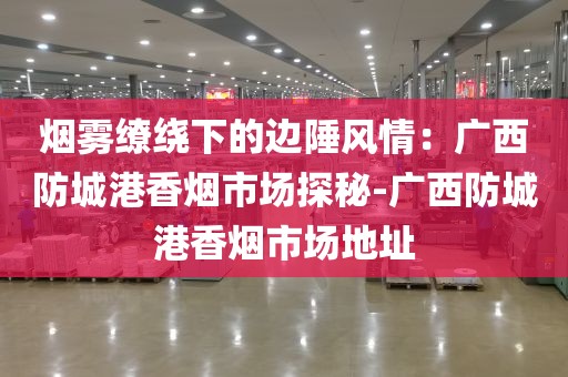 烟雾缭绕下的边陲风情：广西防城港香烟市场探秘-广西防城港香烟市场地址