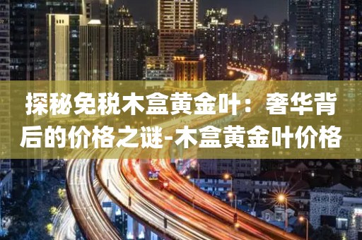 探秘免税木盒黄金叶：奢华背后的价格之谜-木盒黄金叶价格