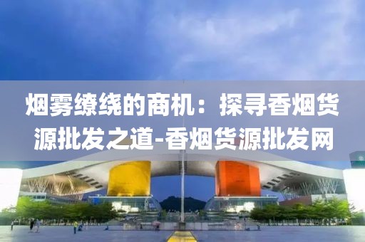 烟雾缭绕的商机：探寻香烟货源批发之道-香烟货源批发网