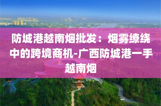 防城港越南烟批发：烟雾缭绕中的跨境商机-广西防城港一手越南烟