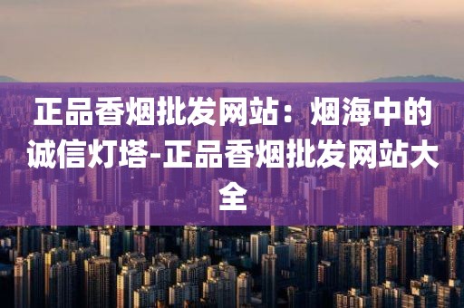 正品香烟批发网站：烟海中的诚信灯塔-正品香烟批发网站大全