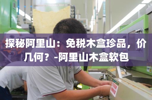 探秘阿里山：免税木盒珍品，价几何？-阿里山木盒软包