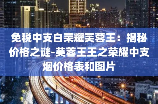 免税中支白荣耀芙蓉王：揭秘价格之谜-芙蓉王王之荣耀中支烟价格表和图片