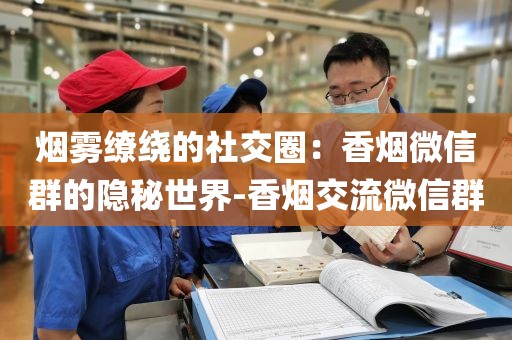 烟雾缭绕的社交圈：香烟微信群的隐秘世界-香烟交流微信群