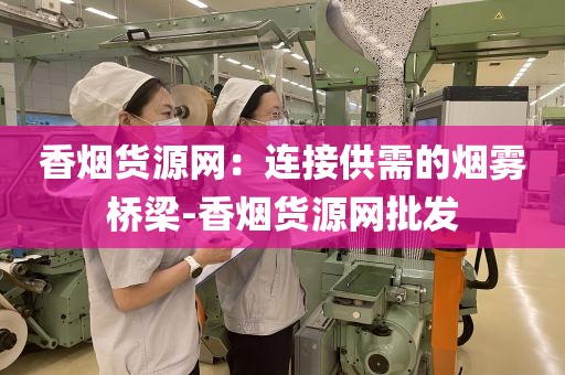 香烟货源网：连接供需的烟雾桥梁-香烟货源网批发
