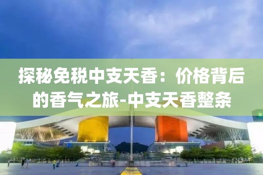 探秘免税中支天香：价格背后的香气之旅-中支天香整条