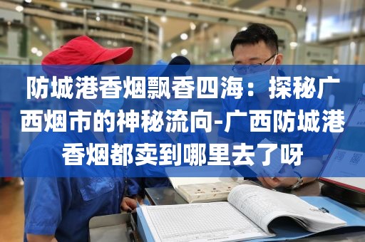 防城港香烟飘香四海：探秘广西烟市的神秘流向-广西防城港香烟都卖到哪里去了呀