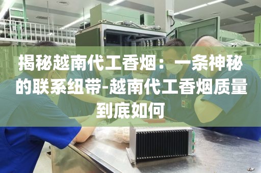 揭秘越南代工香烟：一条神秘的联系纽带-越南代工香烟质量到底如何
