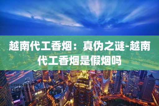 越南代工香烟：真伪之谜-越南代工香烟是假烟吗