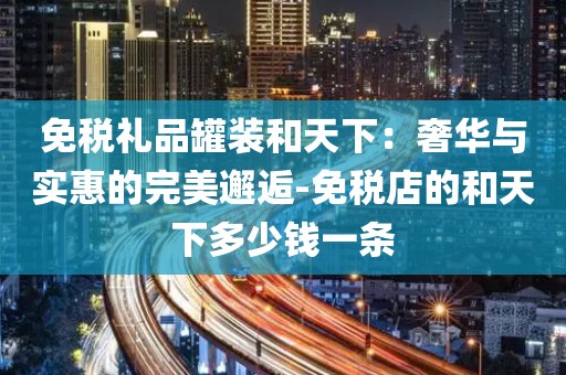 免税礼品罐装和天下：奢华与实惠的完美邂逅-免税店的和天下多少钱一条
