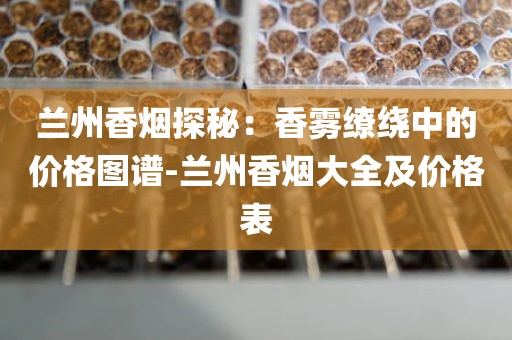 兰州香烟探秘：香雾缭绕中的价格图谱-兰州香烟大全及价格表