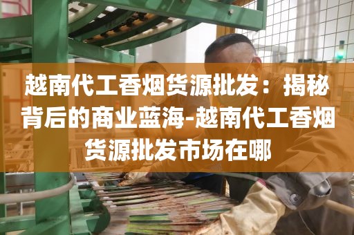 越南代工香烟货源批发：揭秘背后的商业蓝海-越南代工香烟货源批发市场在哪
