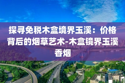 探寻免税木盒境界玉溪：价格背后的烟草艺术-木盒镜界玉溪香烟