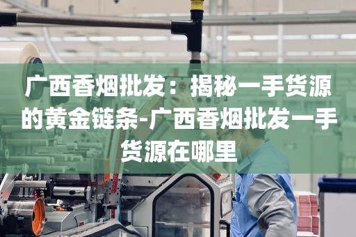 广西香烟批发：揭秘一手货源的黄金链条-广西香烟批发一手货源在哪里