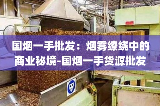 国烟一手批发：烟雾缭绕中的商业秘境-国烟一手货源批发
