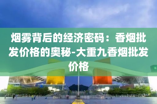 烟雾背后的经济密码：香烟批发价格的奥秘-大重九香烟批发价格
