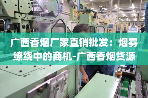 广西香烟厂家直销批发：烟雾缭绕中的商机-广西香烟货源