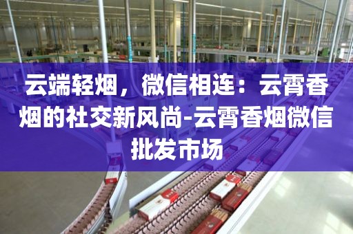 云端轻烟，微信相连：云霄香烟的社交新风尚-云霄香烟微信批发市场