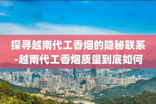 探寻越南代工香烟的隐秘联系-越南代工香烟质量到底如何