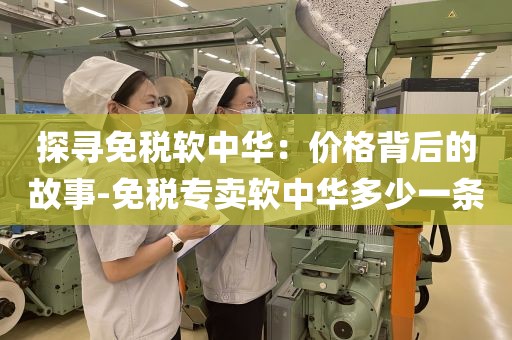 探寻免税软中华：价格背后的故事-免税专卖软中华多少一条