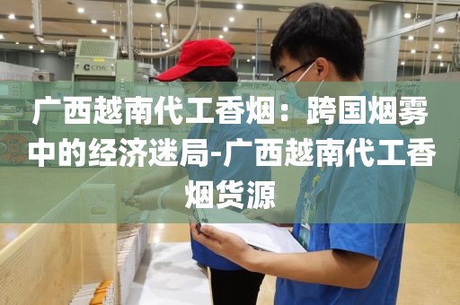 广西越南代工香烟：跨国烟雾中的经济迷局-广西越南代工香烟货源