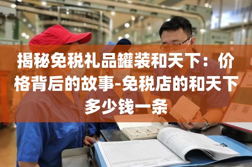 揭秘免税礼品罐装和天下：价格背后的故事-免税店的和天下多少钱一条