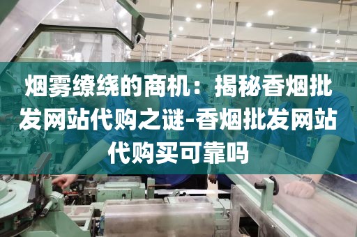 烟雾缭绕的商机：揭秘香烟批发网站代购之谜-香烟批发网站代购买可靠吗