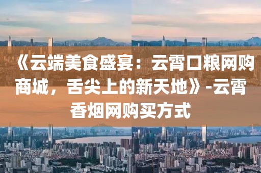 《云端美食盛宴：云霄口粮网购商城，舌尖上的新天地》-云霄香烟网购买方式