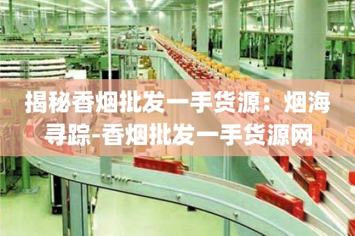 揭秘香烟批发一手货源：烟海寻踪-香烟批发一手货源网