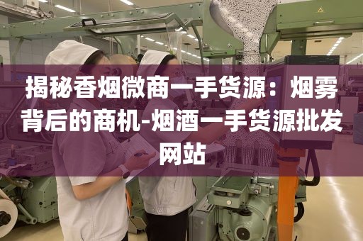 揭秘香烟微商一手货源：烟雾背后的商机-烟酒一手货源批发网站