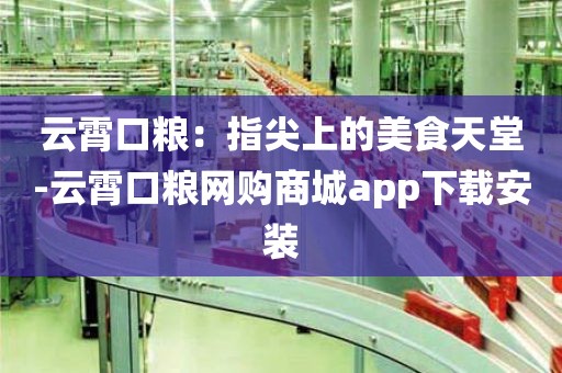 云霄口粮：指尖上的美食天堂-云霄口粮网购商城app下载安装