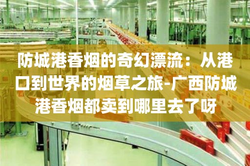 防城港香烟的奇幻漂流：从港口到世界的烟草之旅-广西防城港香烟都卖到哪里去了呀