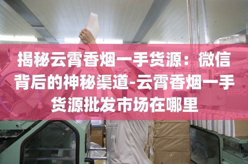 揭秘云霄香烟一手货源：微信背后的神秘渠道-云霄香烟一手货源批发市场在哪里
