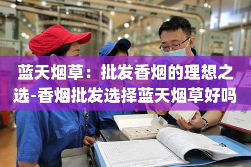 蓝天烟草：批发香烟的理想之选-香烟批发选择蓝天烟草好吗