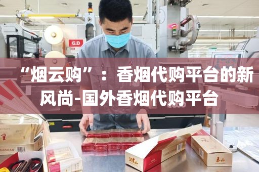 “烟云购”：香烟代购平台的新风尚-国外香烟代购平台