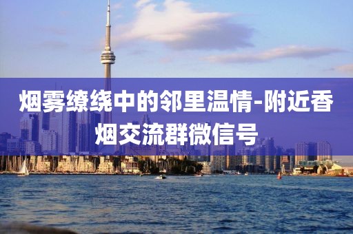 烟雾缭绕中的邻里温情-附近香烟交流群微信号