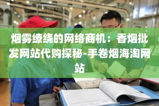 烟雾缭绕的网络商机：香烟批发网站代购探秘-手卷烟海淘网站