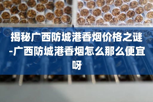 揭秘广西防城港香烟价格之谜-广西防城港香烟怎么那么便宜呀