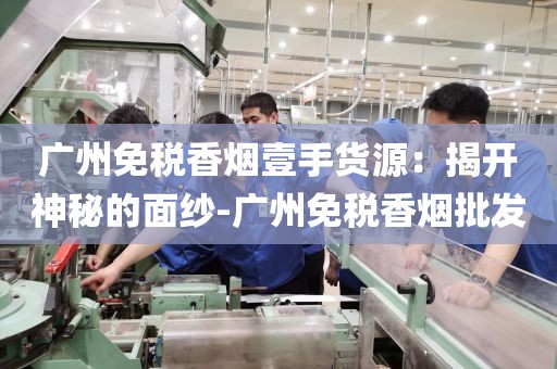 广州免税香烟壹手货源：揭开神秘的面纱-广州免税香烟批发