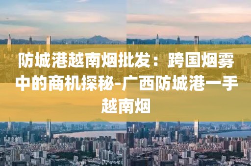 防城港越南烟批发：跨国烟雾中的商机探秘-广西防城港一手越南烟